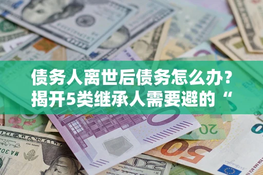 北京债务人离世后债务怎么办？揭开5类继承人需要避的“坑”