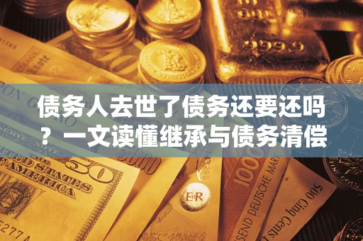 北京债务人去世了债务还要还吗？一文读懂继承与债务清偿